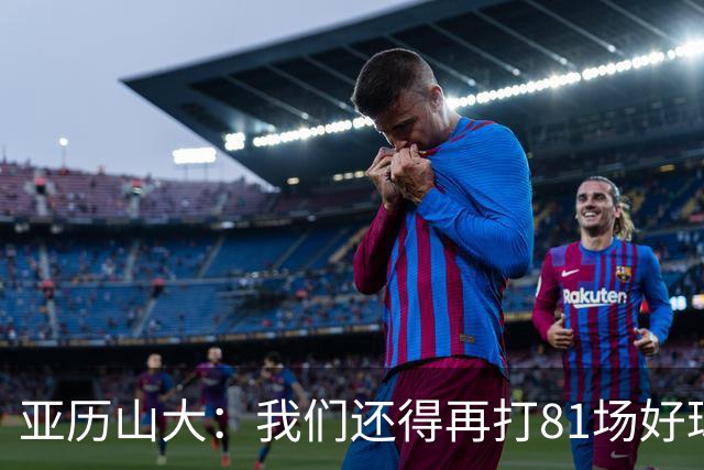 亚历山大：我们还得再打81场好球&为季后赛做好准备 如果能进的话