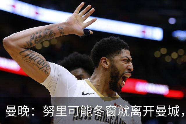 曼晚：努里可能冬窗就离开曼城，曼联是否重燃兴趣还有待观察