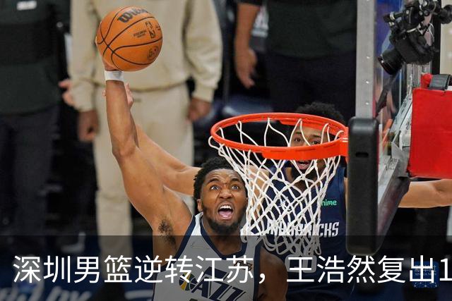 深圳男篮逆转江苏，王浩然复出13+5，贺希宁10分庞峥麟16分，史密斯爆发
