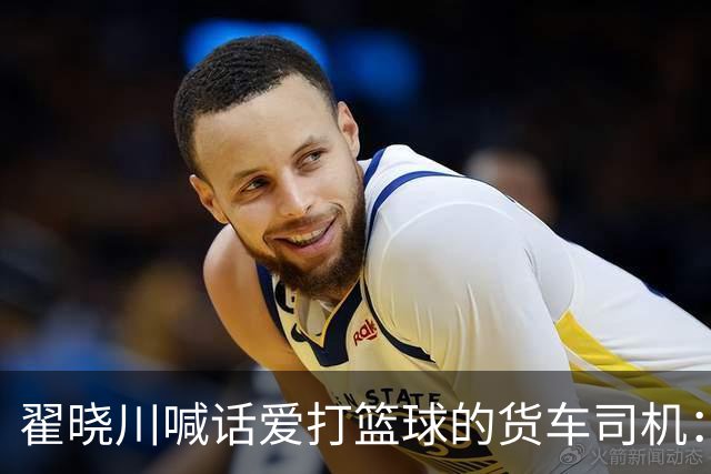 翟晓川喊话爱打篮球的货车司机：来首钢主场为我们加油