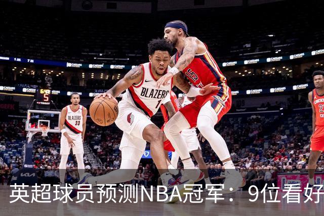 英超球员预测NBA冠军：9位看好76人，3位选马刺，舍什科选湖人