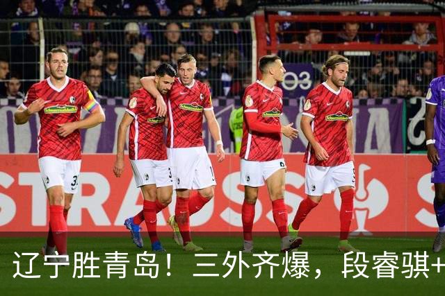辽宁胜青岛！三外齐爆，段睿骐+张陈治锋惊喜，青岛首发双外太铁