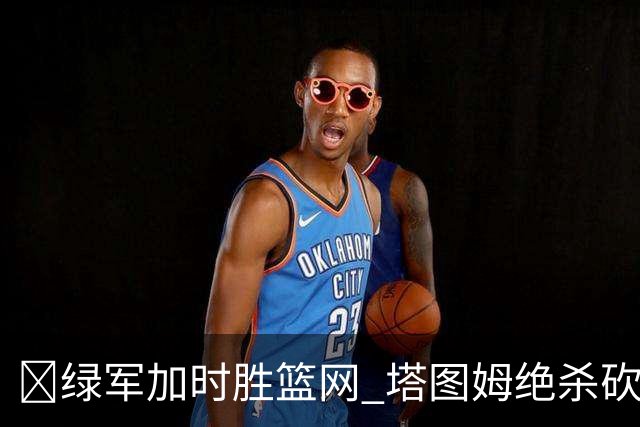 🏀绿军加时胜篮网 塔图姆绝杀砍40+8 乔治20+7 小波特27+12