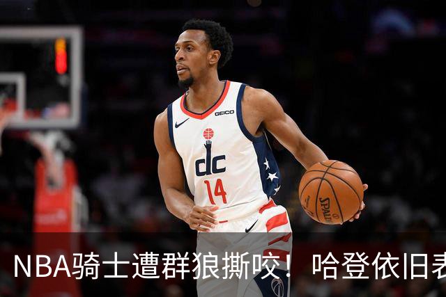 NBA骑士遭群狼撕咬！哈登依旧表现不佳，幸好签了三年大合同