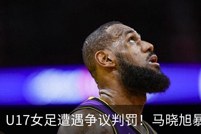 U17女足遭遇争议判罚！马晓旭暴怒，点球被取消，主裁2次改判